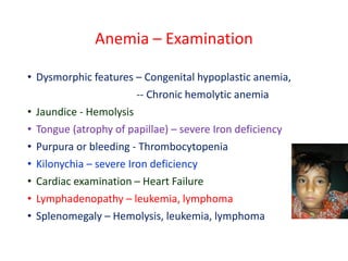 Anemia – Examination
• Dysmorphic features – Congenital hypoplastic anemia,
-- Chronic hemolytic anemia
• Jaundice - Hemolysis
• Tongue (atrophy of papillae) – severe Iron deficiency
• Purpura or bleeding - Thrombocytopenia
• Kilonychia – severe Iron deficiency
• Cardiac examination – Heart Failure
• Lymphadenopathy – leukemia, lymphoma
• Splenomegaly – Hemolysis, leukemia, lymphoma
 