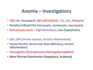 Anemia – Investigations
• CBC (Hb, Hematocrit, MCV,MCH,MCHC, TLC, DLC, Platelets)
• Peripheral Blood Film (microcytic, normocytic, macrocytic)
• Reticulocyte count – high (hemolysis), Low (hypoplastic)
• ESR, CRP (chronic disease, chronic inflammation)
• Serum Ferritin, Serum Iron (Iron deficiency, chronic
inflammation)
• Hemoglobin Electrophoresis (Hemoglobinopathies)
• Bone Marrow Examination (hypoplasia, leukemia)
 