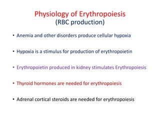 Physiology of Erythropoiesis
(RBC production)
• Anemia and other disorders produce cellular hypoxia
• Hypoxia is a stimulus for production of erythropoietin
• Erythropoietin produced in kidney stimulates Erythropoiesis
• Thyroid hormones are needed for erythropoiesis
• Adrenal cortical steroids are needed for erythropoiesis
 