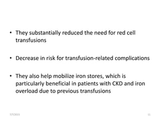 • They substantially reduced the need for red cell
transfusions
• Decrease in risk for transfusion-related complications
• They also help mobilize iron stores, which is
particularly beneficial in patients with CKD and iron
overload due to previous transfusions
7/7/2015 11
 