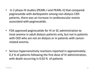 • In 2 phase-III studies (PEARL-I and PEARL-II) that compared
peginesatide with darbepoetin among non-dialysis CKD
patients, there was an increase in cardiovascular events
associated with peginesatide.
• FDA approved peginesatide for IV or SC administration to
treat anemia in adult dialysis patients only, but not in patients
with CKD who are not on dialysis or in patients with cancer-
related anemia.
• Serious hypersensitivity reactions reported in approximately
0.2 % of patients following the first dose of IV administration,
with death occurring in 0.02 % of patients
7/7/2015 14
 