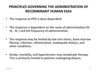 PRINCIPLES GOVERNING THE ADMINISTRATION OF
RECOMBINANT HUMAN ESAS
• The response to EPO is dose-dependent
• The response is dependent on the route of administration (IV
Vs. SC ) and the frequency of administration.
• The response may be limited by low iron stores, bone marrow
fibrosis, infection, inflammation, inadequate dialysis, and
other conditions.
• Stroke, mortality, and hypertension may complicate therapy.
This is primarily limited to patients undergoing dialysis.
7/7/2015 16
 