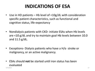 INDICATIONS OF ESA
• Use in HD patients – Hb level of <10g/dL with consideration
specific patient characteristics, such as functional and
cognitive status, life-expectancy
• Nondialysis patients with CKD- initiate ESAs when Hb levels
are <10 g/dL and try to maintain goal Hb levels between 10.0
and 11.5 g/dL.
• Exceptions- Dialysis patients who have a H/o stroke or
malignancy, or an active malignancy.
• ESAs should not be started until iron status has been
evaluated
7/7/2015 17
 