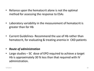 • Reliance upon the hematocrit alone is not the optimal
method for assessing the response to ESAs
• Laboratory variability in the measurement of hematocrit is
greater than for Hb
• Current Guidelines- Recommend the use of Hb rather than
hematocrit, for evaluating & treating anemia in CKD patients
• Route of administration
• Large studies – SC dose of EPO required to achieve a target
Hb is approximately 30 % less than that required with IV
administration.
7/7/2015 18
 