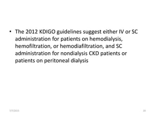 • The 2012 KDIGO guidelines suggest either IV or SC
administration for patients on hemodialysis,
hemofiltration, or hemodiafiltration, and SC
administration for nondialysis CKD patients or
patients on peritoneal dialysis
7/7/2015 20
 