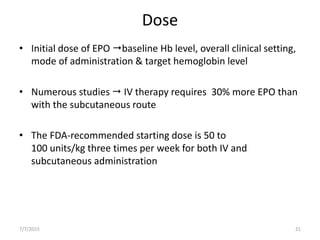 Dose
• Initial dose of EPO baseline Hb level, overall clinical setting,
mode of administration & target hemoglobin level
• Numerous studies  IV therapy requires 30% more EPO than
with the subcutaneous route
• The FDA-recommended starting dose is 50 to
100 units/kg three times per week for both IV and
subcutaneous administration
7/7/2015 21
 