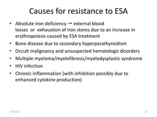 Causes for resistance to ESA
• Absolute iron deficiency  external blood
losses or exhaustion of iron stores due to an increase in
erythropoiesis caused by ESA treatment
• Bone disease due to secondary hyperparathyroidism
• Occult malignancy and unsuspected hematologic disorders
• Multiple myeloma/myelofibrosis/myelodysplastic syndrome
• HIV infection
• Chronic inflammation (with inhibition possibly due to
enhanced cytokine production)
7/7/2015 23
 