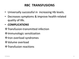 RBC TRANSFUSIONS
• Universally successful in increasing Hb levels.
• Decreases symptoms & improve health-related
quality of life.
• COMPLICATIONS
Transfusion-transmitted infection
Immunologic sensitization
Iron overload syndromes
Volume overload
Transfusion reactions
7/7/2015 8
 