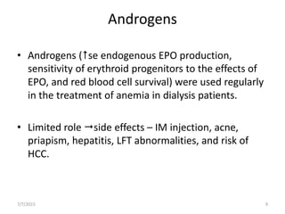 Androgens
• Androgens (se endogenous EPO production,
sensitivity of erythroid progenitors to the effects of
EPO, and red blood cell survival) were used regularly
in the treatment of anemia in dialysis patients.
• Limited role side effects – IM injection, acne,
priapism, hepatitis, LFT abnormalities, and risk of
HCC.
7/7/2015 9
 
