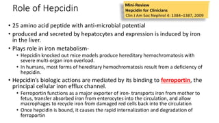 Role of Hepcidin
• 25 amino acid peptide with anti-microbial potential
• produced and secreted by hepatocytes and expression is induced by iron
in the liver.
• Plays role in iron metabolism-
• Hepcidin knocked out mice models produce hereditary hemochromatosis with
severe multi-organ iron overload.
• In humans, most forms of hereditary hemochromatosis result from a deficiency of
hepcidin.
• Hepcidin’s biologic actions are mediated by its binding to ferroportin, the
principal cellular iron efflux channel.
• Ferroportin functions as a major exporter of iron- transports iron from mother to
fetus, transfer absorbed iron from enterocytes into the circulation, and allow
macrophages to recycle iron from damaged red cells back into the circulation
• Once hepcidin is bound, it causes the rapid internalization and degradation of
ferroportin
 