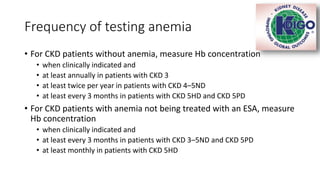 Frequency of testing anemia
• For CKD patients without anemia, measure Hb concentration
• when clinically indicated and
• at least annually in patients with CKD 3
• at least twice per year in patients with CKD 4–5ND
• at least every 3 months in patients with CKD 5HD and CKD 5PD
• For CKD patients with anemia not being treated with an ESA, measure
Hb concentration
• when clinically indicated and
• at least every 3 months in patients with CKD 3–5ND and CKD 5PD
• at least monthly in patients with CKD 5HD
 