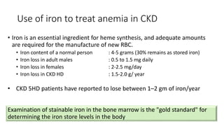 Use of iron to treat anemia in CKD
• Iron is an essential ingredient for heme synthesis, and adequate amounts
are required for the manufacture of new RBC.
• Iron content of a normal person : 4-5 grams (30% remains as stored iron)
• Iron loss in adult males : 0.5 to 1.5 mg daily
• Iron loss in females : 2-2.5 mg/day
• Iron loss in CKD HD : 1.5-2.0 g/ year
Examination of stainable iron in the bone marrow is the "gold standard" for
determining the iron store levels in the body
• CKD 5HD patients have reported to lose between 1–2 gm of iron/year
 