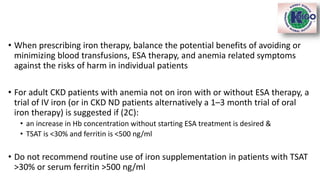 • When prescribing iron therapy, balance the potential benefits of avoiding or
minimizing blood transfusions, ESA therapy, and anemia related symptoms
against the risks of harm in individual patients
• For adult CKD patients with anemia not on iron with or without ESA therapy, a
trial of IV iron (or in CKD ND patients alternatively a 1–3 month trial of oral
iron therapy) is suggested if (2C):
• an increase in Hb concentration without starting ESA treatment is desired &
• TSAT is <30% and ferritin is <500 ng/ml
• Do not recommend routine use of iron supplementation in patients with TSAT
>30% or serum ferritin >500 ng/ml
 