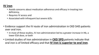 IV iron
• Avoids concerns about medication adherence and efficacy in treating iron
deficiency,
• Requires IV access and
• Associated with infrequent but severe A/Es
• Evidence support the IV route of iron administration in CKD 5HD patients
over oral iron.
• In most of these studies, IV iron administration led to a greater increase in Hb, a
lower ESA dose, or both
• Limited studies of iron administration in CKD 5PD patients indicate that
oral iron is of limited efficacy and that IV iron is superior to oral iron.
 