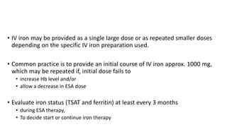 • IV iron may be provided as a single large dose or as repeated smaller doses
depending on the specific IV iron preparation used.
• Common practice is to provide an initial course of IV iron approx. 1000 mg,
which may be repeated if, initial dose fails to
• increase Hb level and/or
• allow a decrease in ESA dose
• Evaluate iron status (TSAT and ferritin) at least every 3 months
• during ESA therapy,
• To decide start or continue iron therapy
 