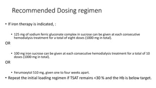 Recommended Dosing regimen
• If iron therapy is indicated, :
• 125 mg of sodium ferric gluconate complex in sucrose can be given at each consecutive
hemodialysis treatment for a total of eight doses (1000 mg in total).
OR
• 100 mg iron sucrose can be given at each consecutive hemodialysis treatment for a total of 10
doses (1000 mg in total).
OR
• Ferumoxytol 510 mg, given one to four weeks apart.
• Repeat the initial loading regimen if TSAT remains <30 % and the Hb is below target.
 
