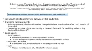 • Included 13 RCTs performed between 1990 and 2008.
• Outcome measurement:
• Primary outcome: absolute Hb level or change in Hb level from baseline after 2 to 3 months of
treatment
• Secondary outcome: all-cause mortality at the end of the trial, CV morbidity and mortality,
bacterial infections, A/E
• Conclusion:
• In HD patients,
• Hb level was greater with IV iron compared with oral iron
• ESA dose was significantly decreased by the use of IV compared with oral iron
• In patients with CKD,
• In terms of Hb level, more benefit with IV iron compared with oral iron
• A/E:
• All-cause mortality, severe A/E, did not differ between groups
American Journal of Kidney Diseases, Vol 52, No 5 (November), 2008: pp 897-906
 