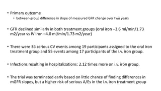 • Primary outcome
• between-group difference in slope of measured GFR change over two years
• GFR declined similarly in both treatment groups (oral iron –3.6 ml/min/1.73
m2/year vs IV iron –4.0 ml/min/1.73 m2/year)
• There were 36 serious CV events among 19 participants assigned to the oral iron
treatment group and 55 events among 17 participants of the i.v. iron group.
• Infections resulting in hospitalizations: 2.12 times more on i.v. iron group.
• The trial was terminated early based on little chance of finding differences in
mGFR slopes, but a higher risk of serious A/Es in the i.v. iron treatment group
 