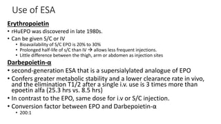 Use of ESA
Erythropoietin
• rHuEPO was discovered in late 1980s.
• Can be given S/C or IV
• Bioavailability of S/C EPO is 20% to 30%
• Prolonged half-life of s/C than IV  allows less frequent injections.
• Little difference between the thigh, arm or abdomen as injection sites
Darbepoietin-α
• second-generation ESA that is a supersialylated analogue of EPO
• Confers greater metabolic stability and a lower clearance rate in vivo,
and the elimination T1/2 after a single i.v. use is 3 times more than
epoetin alfa (25.3 hrs vs. 8.5 hrs)
• In contrast to the EPO, same dose for i.v or S/C injection.
• Conversion factor between EPO and Darbepoietin-α
• 200:1
 