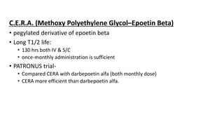 C.E.R.A. (Methoxy Polyethylene Glycol–Epoetin Beta)
• pegylated derivative of epoetin beta
• Long T1/2 life:
• 130 hrs both IV & S/C
• once-monthly administration is sufficient
• PATRONUS trial-
• Compared CERA with darbepoetin alfa (both monthly dose)
• CERA more efficient than darbepoetin alfa.
 