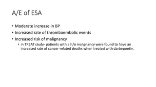 A/E of ESA
• Moderate increase in BP
• Increased rate of thromboembolic events
• Increased risk of malignancy
• In TREAT study- patients with a h/o malignancy were found to have an
increased rate of cancer-related deaths when treated with darbepoetin.
 