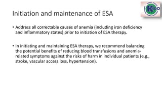Initiation and maintenance of ESA
• Address all correctable causes of anemia (including iron deficiency
and inflammatory states) prior to initiation of ESA therapy.
• In initiating and maintaining ESA therapy, we recommend balancing
the potential benefits of reducing blood transfusions and anemia-
related symptoms against the risks of harm in individual patients (e.g.,
stroke, vascular access loss, hypertension).
 