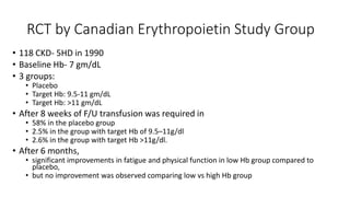 RCT by Canadian Erythropoietin Study Group
• 118 CKD- 5HD in 1990
• Baseline Hb- 7 gm/dL
• 3 groups:
• Placebo
• Target Hb: 9.5-11 gm/dL
• Target Hb: >11 gm/dL
• After 8 weeks of F/U transfusion was required in
• 58% in the placebo group
• 2.5% in the group with target Hb of 9.5–11g/dl
• 2.6% in the group with target Hb >11g/dl.
• After 6 months,
• significant improvements in fatigue and physical function in low Hb group compared to
placebo,
• but no improvement was observed comparing low vs high Hb group
 