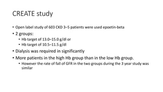 CREATE study
• Open label study of 603 CKD 3–5 patients were used epoetin-beta
• 2 groups:
• Hb target of 13.0–15.0 g/dl or
• Hb target of 10.5–11.5 g/dl
• Dialysis was required in significantly
• More patients in the high Hb group than in the low Hb group.
• However the rate of fall of GFR in the two groups during the 3 year study was
similar
 