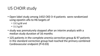US CHOIR study
• Open label study among 1432 CKD 3–4 patients were randomized
using epoetin alfa to Hb targets of
• 13.5 g/dl and
• 11.3 g/dl
• study was prematurely stopped after an interim analysis with a
median study duration of 16 months
• 125 patients in the complete anemia correction group & 97 patients
in the standard correction group had reached the primary combined
Cardiovascular endpoint (P=0.03)
 