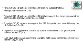 • For adult CKD ND patients with Hb ≥10.0 g/dl, we suggest that ESA
therapy not be initiated. (2D)
• For adult CKD ND patients with Hb ≤10.0 g/dl we suggest that the decision whether
to initiate ESA therapy be individualized (2C)
• For adult CKD 5D patients, we suggest that ESA therapy be used to avoid having the
Hb fall below 9.0 g/dl.
• In general, we suggest that ESAs not be used to maintain Hb >11.5 g/dl in adult
patients with CKD. (2C)
• In all adult patients, we recommend that ESAs not be used to intentionally increase
the Hb >13 g/dl. (1A)
 