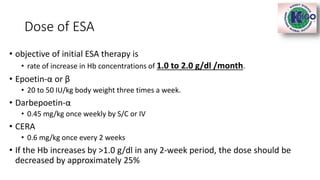 Dose of ESA
• objective of initial ESA therapy is
• rate of increase in Hb concentrations of 1.0 to 2.0 g/dl /month.
• Epoetin-α or β
• 20 to 50 IU/kg body weight three times a week.
• Darbepoetin-α
• 0.45 mg/kg once weekly by S/C or IV
• CERA
• 0.6 mg/kg once every 2 weeks
• If the Hb increases by >1.0 g/dl in any 2-week period, the dose should be
decreased by approximately 25%
 