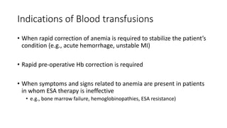 Indications of Blood transfusions
• When rapid correction of anemia is required to stabilize the patient’s
condition (e.g., acute hemorrhage, unstable MI)
• Rapid pre-operative Hb correction is required
• When symptoms and signs related to anemia are present in patients
in whom ESA therapy is ineffective
• e.g., bone marrow failure, hemoglobinopathies, ESA resistance)
 