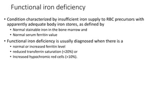 Functional iron deficiency
• Condition characterized by insufficient iron supply to RBC precursors with
apparently adequate body iron stores, as defined by
• Normal stainable iron in the bone marrow and
• Normal serum ferritin value
• Functional iron deficiency is usually diagnosed when there is a
• normal or increased ferritin level
• reduced transferrin saturation (<20%) or
• Increased hypochromic red cells (>10%).
 