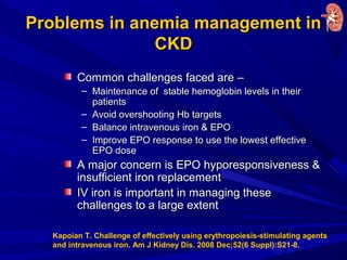 Problems in anemia management inProblems in anemia management in
CKDCKD
Common challenges faced are –Common challenges faced are –
– Maintenance of stable hemoglobin levels in theirMaintenance of stable hemoglobin levels in their
patientspatients
– Avoid overshooting Hb targetsAvoid overshooting Hb targets
– Balance intravenous iron & EPOBalance intravenous iron & EPO
– Improve EPO response to use the lowest effectiveImprove EPO response to use the lowest effective
EPO doseEPO dose
A major concern is EPO hyporesponsiveness &A major concern is EPO hyporesponsiveness &
insufficient iron replacementinsufficient iron replacement
IV iron is important in managing theseIV iron is important in managing these
challenges to a large extentchallenges to a large extent
Kapoian T. Challenge of effectively using erythropoiesis-stimulating agents
and intravenous iron. Am J Kidney Dis. 2008 Dec;52(6 Suppl):S21-8.
 