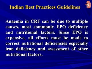 Anaemia in CRF can be due to multipleAnaemia in CRF can be due to multiple
causes, most commonly EPO deficiencycauses, most commonly EPO deficiency
and nutritional factors. Since EPO isand nutritional factors. Since EPO is
expensive, all efforts must be made toexpensive, all efforts must be made to
correct nutritional deficiencies especiallycorrect nutritional deficiencies especially
iron deficiency and assessment of otheriron deficiency and assessment of other
nutritional factorsnutritional factors..
Indian Best Practices GuidelinesIndian Best Practices Guidelines
 