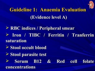 Guideline 1: Anaemia EvaluationGuideline 1: Anaemia Evaluation
(Evidence level A)(Evidence level A)
 RBC indices / Peripheral smearRBC indices / Peripheral smear
 Iron / TIBC / Ferritin / TranferrinIron / TIBC / Ferritin / Tranferrin
saturationsaturation
 Stool occult bloodStool occult blood
 Stool parasite testStool parasite test
 Serum B12 & Red cell folateSerum B12 & Red cell folate
concentrationsconcentrations
 