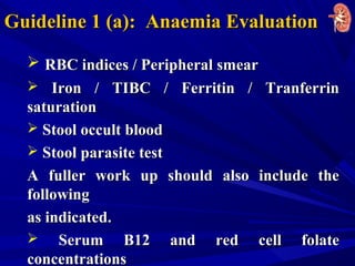 Guideline 1 (a): Anaemia EvaluationGuideline 1 (a): Anaemia Evaluation
 RBC indices / Peripheral smearRBC indices / Peripheral smear
 Iron / TIBC / Ferritin / TranferrinIron / TIBC / Ferritin / Tranferrin
saturationsaturation
 Stool occult bloodStool occult blood
 Stool parasite testStool parasite test
A fuller work up should also include theA fuller work up should also include the
followingfollowing
as indicated.as indicated.
 Serum B12 and red cell folateSerum B12 and red cell folate
concentrationsconcentrations
 