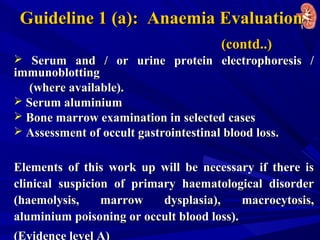 Guideline 1 (a): Anaemia EvaluationGuideline 1 (a): Anaemia Evaluation
(contd..)(contd..)
 Serum and / or urine protein electrophoresis /Serum and / or urine protein electrophoresis /
immunoblottingimmunoblotting
(where available).(where available).
 Serum aluminiumSerum aluminium
 Bone marrow examination in selected casesBone marrow examination in selected cases
 Assessment of occult gastrointestinal blood loss.Assessment of occult gastrointestinal blood loss.
Elements of this work up will be necessary if there isElements of this work up will be necessary if there is
clinical suspicion of primary haematological disorderclinical suspicion of primary haematological disorder
(haemolysis, marrow dysplasia), macrocytosis,(haemolysis, marrow dysplasia), macrocytosis,
aluminium poisoning or occult blood loss).aluminium poisoning or occult blood loss).
(Evidence level A)
 