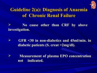 Guideline 2(a): Diagnosis of AnaemiaGuideline 2(a): Diagnosis of Anaemia
of Chronic Renal Failureof Chronic Renal Failure
 No cause other than CRF by aboveNo cause other than CRF by above
investigation.investigation.
 GFR <30 in non-diabetics and 45ml/min. inGFR <30 in non-diabetics and 45ml/min. in
diabetic patients (S. creat >2mg/dl).diabetic patients (S. creat >2mg/dl).
 Measurement of plasma EPO concentrationMeasurement of plasma EPO concentration
notnot indicated.indicated.
 