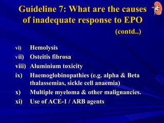 Guideline 7: What are the causesGuideline 7: What are the causes
of inadequate response to EPOof inadequate response to EPO
(contd..)(contd..)
vi)vi) HemolysisHemolysis
VVii)ii) Osteitis fibrosaOsteitis fibrosa
viii)viii) Aluminium toxicityAluminium toxicity
ix)ix) Haemoglobinopathies (e.g. alpha & BetaHaemoglobinopathies (e.g. alpha & Beta
thalassemias, sickle cell anaemia)thalassemias, sickle cell anaemia)
x)x) Multiple myeloma & other malignancies.Multiple myeloma & other malignancies.
xi)xi) Use of ACE-1 / ARB agentsUse of ACE-1 / ARB agents
 