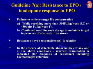 Guideline 7(a): Resistance to EPO /Guideline 7(a): Resistance to EPO /
inadequate response to EPOinadequate response to EPO
 Failure to achieve target Hb concentrationFailure to achieve target Hb concentration
a)a) While receiving more than 300IU/kg/week S.C orWhile receiving more than 300IU/kg/week S.C or
450units IU/kg/week IV.450units IU/kg/week IV.
b) Continued need for such dosage to maintain targetb) Continued need for such dosage to maintain target
in presence of adequate iron stores.in presence of adequate iron stores.
 Resistance (hypo responsiveness) is relativeResistance (hypo responsiveness) is relative
 In the absence of detectable abnormalities of any oneIn the absence of detectable abnormalities of any one
of the above conditions – marrow examination isof the above conditions – marrow examination is
indicated (for diagnosis of resistance) includingindicated (for diagnosis of resistance) including
haematologist reference.haematologist reference.
 