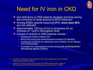 Need for IV iron in CKDNeed for IV iron in CKD
Iron deficiency in CKD patients develops primarily duringIron deficiency in CKD patients develops primarily during
the correction of renal anemia by EPO treatmentthe correction of renal anemia by EPO treatment
Among ESRD patients receiving EPO,Among ESRD patients receiving EPO, more than 50%more than 50%
are iron deficientare iron deficient
Approximately 150 mg of iron is necessary for anApproximately 150 mg of iron is necessary for an
increase of 1 g/dl in hemoglobin levelincrease of 1 g/dl in hemoglobin level
Causes of anemia in CKD patients include –Causes of anemia in CKD patients include –
– Inadequate intake of dietary ironInadequate intake of dietary iron
– Blood loss during the extracorporeal procedure GI bleedingBlood loss during the extracorporeal procedure GI bleeding
– Inadequate intestinal iron absorption and inhibition of iron releaseInadequate intestinal iron absorption and inhibition of iron release
from macrophagesfrom macrophages
– Increased iron requirements during therapy withIncreased iron requirements during therapy with erythropoiesis-erythropoiesis-
stimulating agents (ESAs).stimulating agents (ESAs).
1. Horl WH. Iron therapy for renal anemia: how much needed, how much harmful?
Pediatr Nephrol 2007;22:480–9.
2. Guidelines for anemia of chronic kidney disease. NKF K/DOQI guidelines 2000. Available at:
http://www.kidney.org/PROFESSIONALS/kdoqi/guidelines_updates/doqiupan_iii.html#5
 