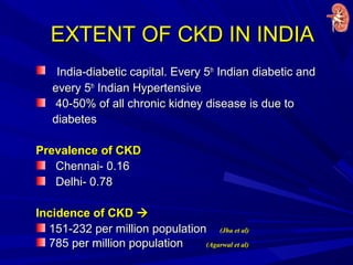 EXTENT OF CKD IN INDIAEXTENT OF CKD IN INDIA
India-diabetic capital. Every 5India-diabetic capital. Every 5thth
Indian diabetic andIndian diabetic and
every 5every 5thth
Indian HypertensiveIndian Hypertensive
40-50% of all chronic kidney disease is due to40-50% of all chronic kidney disease is due to
diabetesdiabetes
Prevalence of CKDPrevalence of CKD
Chennai- 0.16Chennai- 0.16
Delhi- 0.78Delhi- 0.78
Incidence of CKDIncidence of CKD 
151-232 per million population151-232 per million population (Jha et al)(Jha et al)
785 per million population785 per million population (Agarwal et al)(Agarwal et al)
 