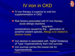 IV iron in CKDIV iron in CKD
IV iron therapy is superior to oral ironIV iron therapy is superior to oral iron
supplementation in CKDsupplementation in CKD
Risk factors associated with IV iron therapyRisk factors associated with IV iron therapy
acute allergic reactionsacute allergic reactions
long-termlong-term
complications caused by thecomplications caused by the generation ofgeneration of
powerful oxidant species,powerful oxidant species, Allergy is to related toAllergy is to related to
dextran moietydextran moiety
Iron dextran is associated with higher incidenceIron dextran is associated with higher incidence
of Type I hypersensitivity than Iron sucroseof Type I hypersensitivity than Iron sucrose
Iron sucrose carries the lowest risk forIron sucrose carries the lowest risk for
hypersensitivityhypersensitivity
1. Horl WH. Iron therapy for renal anemia: how much needed, how much harmful? Pediatr Nephrol
2007;22:480–9.
 