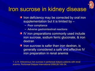 Iron sucrose in kidney diseaseIron sucrose in kidney disease
Iron deficiency may be corrected by oral ironIron deficiency may be corrected by oral iron
supplementation but it is limited by –supplementation but it is limited by –
– Poor compliancePoor compliance
– Adverse gastrointestinal reactionsAdverse gastrointestinal reactions
IV iron preparations commonly used includeIV iron preparations commonly used include
iron sucrose, sodium ferric gluconate, & ironiron sucrose, sodium ferric gluconate, & iron
dextrandextran
Iron sucrose is safer than iron dextran, isIron sucrose is safer than iron dextran, is
generally considered a safe and effective IVgenerally considered a safe and effective IV
iron preparation in renal anemiairon preparation in renal anemia
1. Li H. Intravenous iron sucrose in peritoneal dialysis patients with renal
anemia. Peritoneal Dialysis International 2008;28:149–54.
 