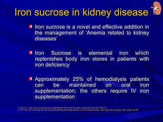 Iron sucrose in kidney diseaseIron sucrose in kidney disease
Iron sucrose is a novel and effective addition inIron sucrose is a novel and effective addition in
the management of ‘Anemia related to kidneythe management of ‘Anemia related to kidney
diseases’diseases’
Iron Sucrose is elemental iron whichIron Sucrose is elemental iron which
replenishes body iron stores in patients withreplenishes body iron stores in patients with
iron deficiencyiron deficiency
Approximately 25% of hemodialysis patientsApproximately 25% of hemodialysis patients
can be maintained on oral ironcan be maintained on oral iron
supplementation; the others require IV ironsupplementation; the others require IV iron
supplementationsupplementation
1. Dennis J. Cada. Iron Sucrose Injection. Drug Reviews From The Formulary, Volume 36, April 2001,404-412
2. W.H. Horl, OPTA-therapy with iron and erythropoiesis-stimulating agents in chronic kidney disease, nephrology dial transplant. 2007 suppl 3;iii2-iii6
 
