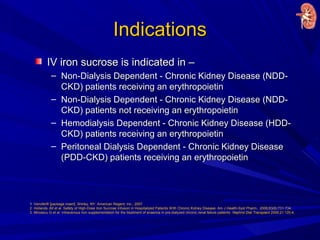IndicationsIndications
IV iron sucrose is indicated in –IV iron sucrose is indicated in –
– Non-Dialysis Dependent - Chronic Kidney Disease (NDD-Non-Dialysis Dependent - Chronic Kidney Disease (NDD-
CKD) patients receiving an erythropoietinCKD) patients receiving an erythropoietin
– Non-Dialysis Dependent - Chronic Kidney Disease (NDD-Non-Dialysis Dependent - Chronic Kidney Disease (NDD-
CKD) patients not receiving an erythropoietinCKD) patients not receiving an erythropoietin
– Hemodialysis Dependent - Chronic Kidney Disease (HDD-Hemodialysis Dependent - Chronic Kidney Disease (HDD-
CKD) patients receiving an erythropoietinCKD) patients receiving an erythropoietin
– Peritoneal Dialysis Dependent - Chronic Kidney DiseasePeritoneal Dialysis Dependent - Chronic Kidney Disease
(PDD-CKD) patients receiving an erythropoietin(PDD-CKD) patients receiving an erythropoietin
1. Venofer® [package insert]. Shirley, NY: American Regent, Inc.; 2007.
2. Hollands JM et al. Safety of High-Dose Iron Sucrose Infusion in Hospitalized Patients With Chronic Kidney Disease. Am J Health-Syst Pharm. 2006;63(8):731-734.
3. Mircescu G et al. Intravenous iron supplementation for the treatment of anaemia in pre-dialyzed chronic renal failure patients. Nephrol Dial Transplant 2006;21:120-4.
 