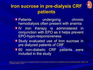 Iron sucrose in pre-dialysis CRFIron sucrose in pre-dialysis CRF
patientspatients
Patients undergoing chronicPatients undergoing chronic
hemodialysis often present with anemiahemodialysis often present with anemia
IV iron therapy is administered inIV iron therapy is administered in
conjunction with EPO as it helps preventconjunction with EPO as it helps prevent
EPO-hypo-responsivenessEPO-hypo-responsiveness
Study evaluated use of Iron sucrose inStudy evaluated use of Iron sucrose in
pre dialyzed patients of CRFpre dialyzed patients of CRF
60 non-diabetic CRF patients were60 non-diabetic CRF patients were
included in the studyincluded in the study
Mircescu G ,et al. Intravenous iron supplementation for the treatment of anaemia in pre-dialyzed chronic renal failure patients. Nephrol Dial
Transplant 2006;21:120-4.
 