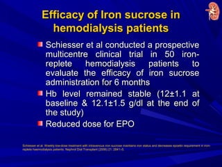 Efficacy of Iron sucrose inEfficacy of Iron sucrose in
hemodialysis patientshemodialysis patients
Schiesser et al conducted a prospectiveSchiesser et al conducted a prospective
multicentre clinical trial in 50 iron-multicentre clinical trial in 50 iron-
replete hemodialysis patients toreplete hemodialysis patients to
evaluate the efficacy of iron sucroseevaluate the efficacy of iron sucrose
administration for 6 monthsadministration for 6 months
Hb level remained stable (12Hb level remained stable (12±±1.1 at1.1 at
baseline & 12.1baseline & 12.1±±1.5 g/dl at the end of1.5 g/dl at the end of
the study)the study)
Reduced dose for EPOReduced dose for EPO
Schiesser et al. Weekly low-dose treatment with intravenous iron sucrose maintains iron status and decreases epoetin requirement in iron-
replete haemodialysis patients. Nephrol Dial Transplant (2006) 21: 2841–5.
 
