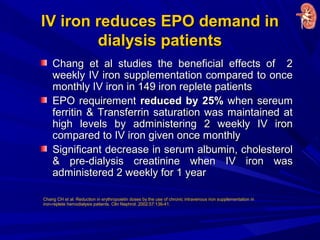 IV iron reduces EPO demand inIV iron reduces EPO demand in
dialysis patientsdialysis patients
Chang et al studies the beneficial effects of 2Chang et al studies the beneficial effects of 2
weekly IV iron supplementation compared to onceweekly IV iron supplementation compared to once
monthly IV iron in 149 iron replete patientsmonthly IV iron in 149 iron replete patients
EPO requirementEPO requirement reduced by 25%reduced by 25% when sereumwhen sereum
ferritin & Transferrin saturation was maintained atferritin & Transferrin saturation was maintained at
high levels by administering 2 weekly IV ironhigh levels by administering 2 weekly IV iron
compared to IV iron given once monthlycompared to IV iron given once monthly
Significant decrease in serum albumin, cholesterolSignificant decrease in serum albumin, cholesterol
& pre-dialysis creatinine when IV iron was& pre-dialysis creatinine when IV iron was
administered 2 weekly for 1 yearadministered 2 weekly for 1 year
Chang CH et al. Reduction in erythropoietin doses by the use of chronic intravenous iron supplementation in
iron-replete hemodialysis patients. Clin Nephrol. 2002;57:136-41.
 
